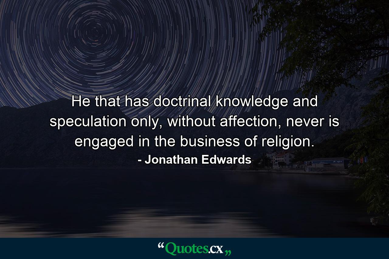 He that has doctrinal knowledge and speculation only, without affection, never is engaged in the business of religion. - Quote by Jonathan Edwards