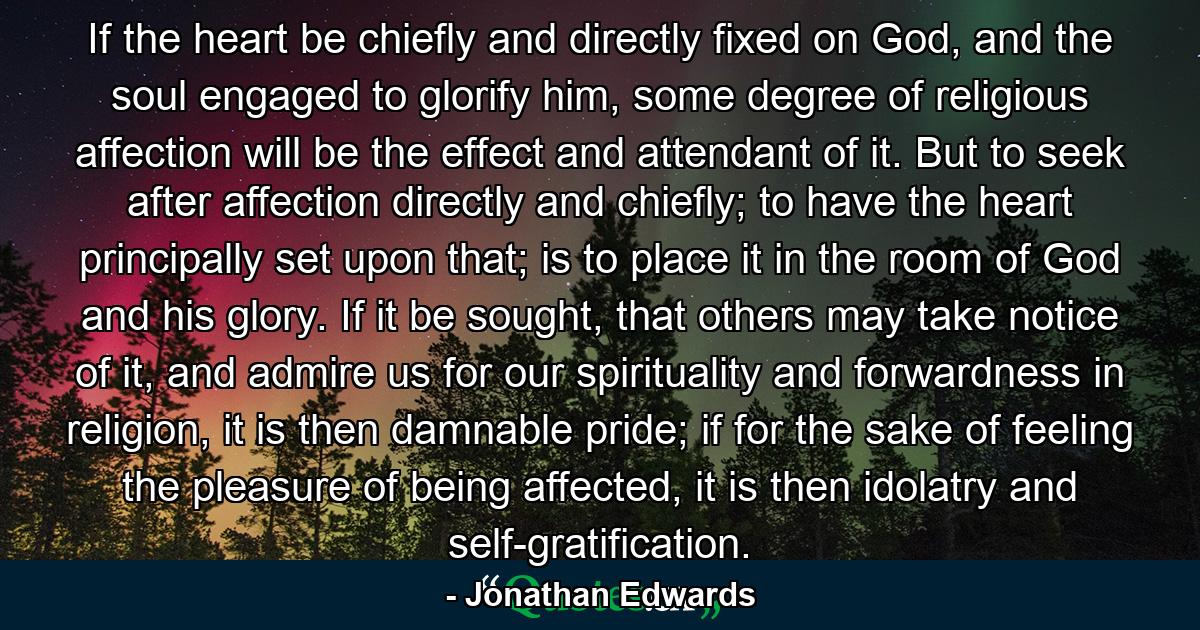 If the heart be chiefly and directly fixed on God, and the soul engaged to glorify him, some degree of religious affection will be the effect and attendant of it. But to seek after affection directly and chiefly; to have the heart principally set upon that; is to place it in the room of God and his glory. If it be sought, that others may take notice of it, and admire us for our spirituality and forwardness in religion, it is then damnable pride; if for the sake of feeling the pleasure of being affected, it is then idolatry and self-gratification. - Quote by Jonathan Edwards