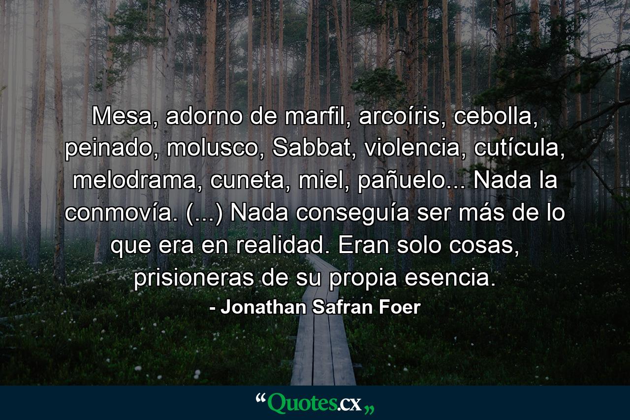 Mesa, adorno de marfil, arcoíris, cebolla, peinado, molusco, Sabbat, violencia, cutícula, melodrama, cuneta, miel, pañuelo... Nada la conmovía. (...) Nada conseguía ser más de lo que era en realidad. Eran solo cosas, prisioneras de su propia esencia. - Quote by Jonathan Safran Foer