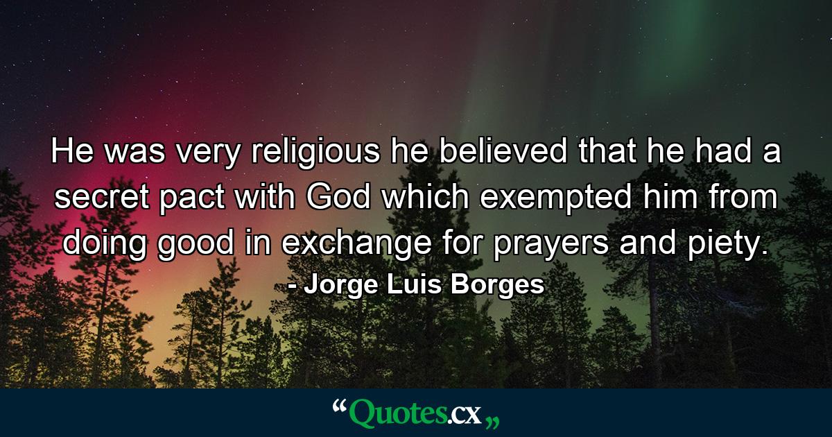 He was very religious he believed that he had a secret pact with God which exempted him from doing good in exchange for prayers and piety. - Quote by Jorge Luis Borges