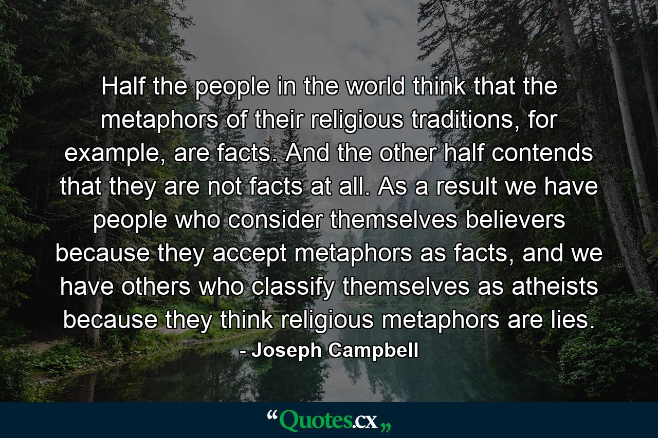 Half the people in the world think that the metaphors of their religious traditions, for example, are facts. And the other half contends that they are not facts at all. As a result we have people who consider themselves believers because they accept metaphors as facts, and we have others who classify themselves as atheists because they think religious metaphors are lies. - Quote by Joseph Campbell