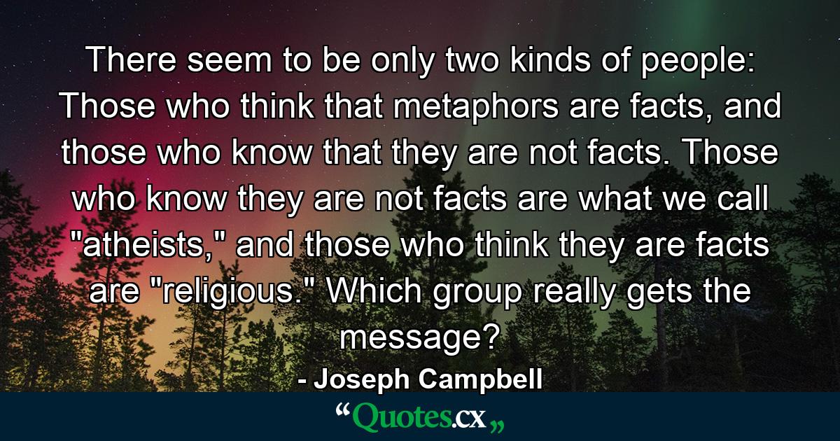 There seem to be only two kinds of people: Those who think that metaphors are facts, and those who know that they are not facts. Those who know they are not facts are what we call 