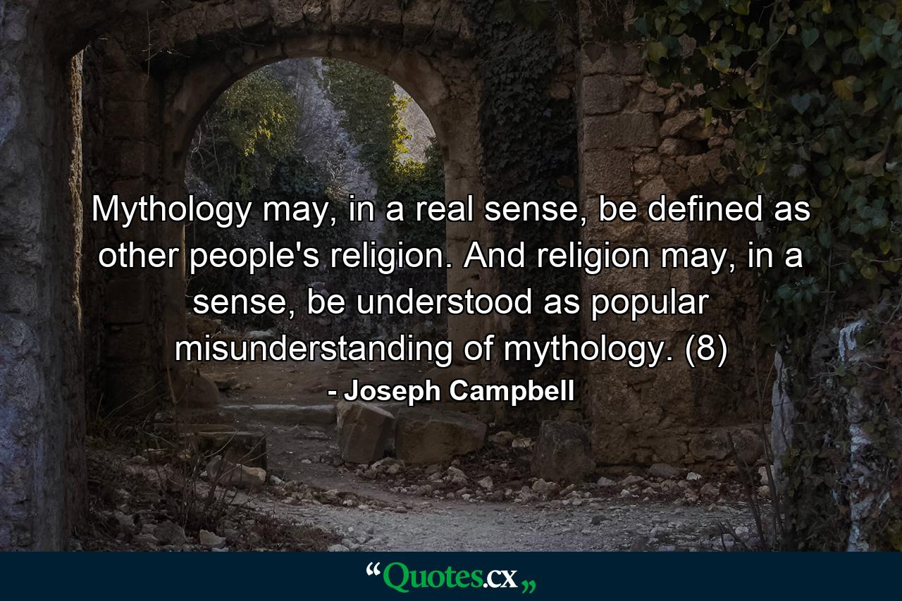 Mythology may, in a real sense, be defined as other people's religion. And religion may, in a sense, be understood as popular misunderstanding of mythology. (8) - Quote by Joseph Campbell