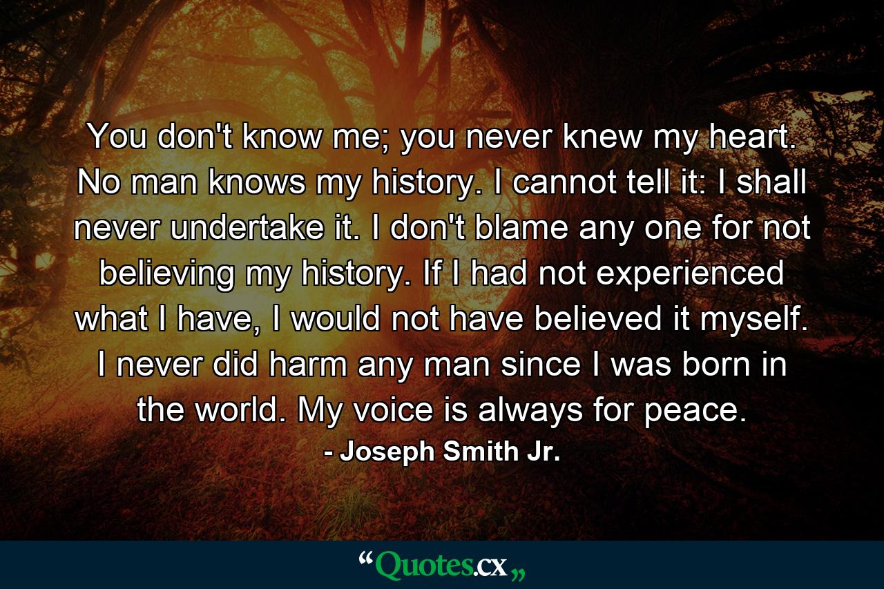 You don't know me; you never knew my heart. No man knows my history. I cannot tell it: I shall never undertake it. I don't blame any one for not believing my history. If I had not experienced what I have, I would not have believed it myself. I never did harm any man since I was born in the world. My voice is always for peace. - Quote by Joseph Smith Jr.