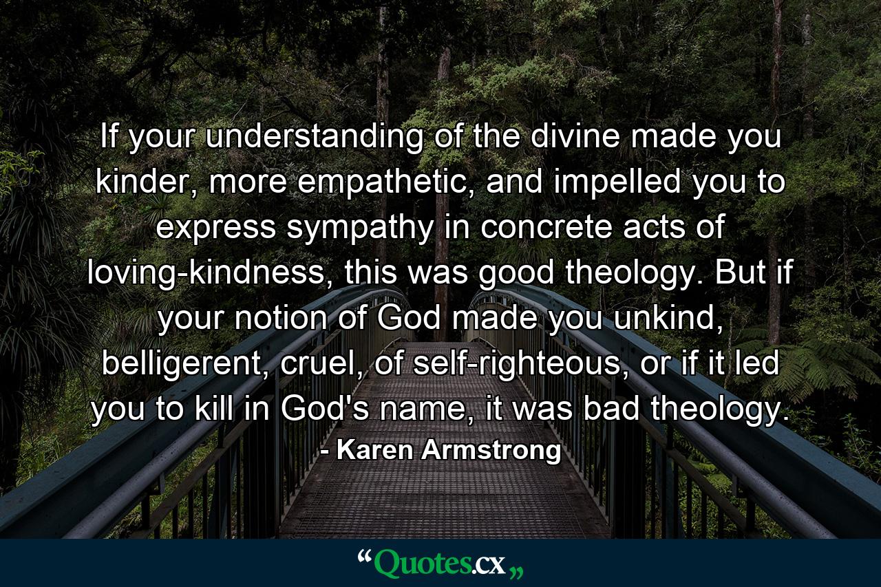 If your understanding of the divine made you kinder, more empathetic, and impelled you to express sympathy in concrete acts of loving-kindness, this was good theology. But if your notion of God made you unkind, belligerent, cruel, of self-righteous, or if it led you to kill in God's name, it was bad theology. - Quote by Karen Armstrong