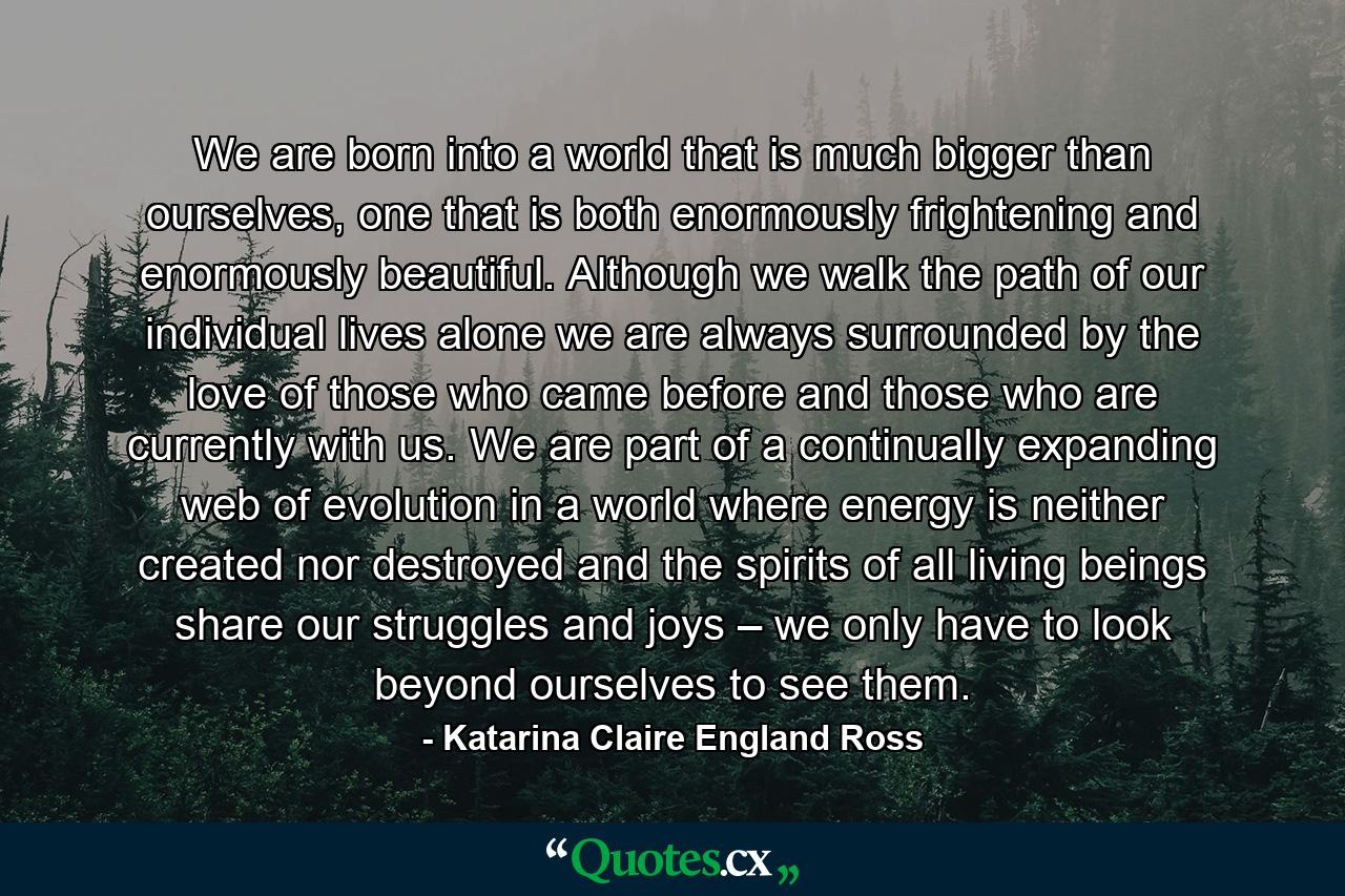 We are born into a world that is much bigger than ourselves, one that is both enormously frightening and enormously beautiful. Although we walk the path of our individual lives alone we are always surrounded by the love of those who came before and those who are currently with us. We are part of a continually expanding web of evolution in a world where energy is neither created nor destroyed and the spirits of all living beings share our struggles and joys – we only have to look beyond ourselves to see them. - Quote by Katarina Claire England Ross