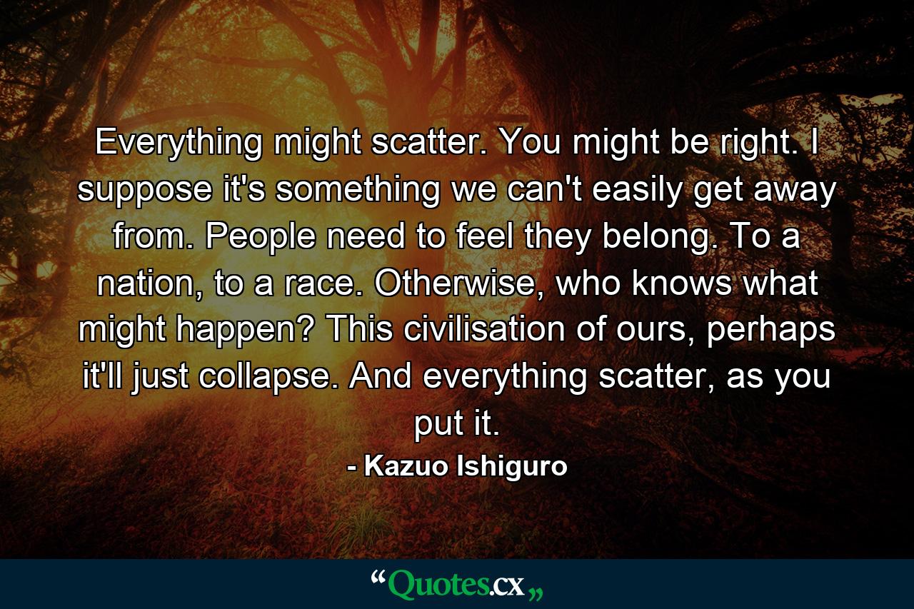 Everything might scatter. You might be right. I suppose it's something we can't easily get away from. People need to feel they belong. To a nation, to a race. Otherwise, who knows what might happen? This civilisation of ours, perhaps it'll just collapse. And everything scatter, as you put it. - Quote by Kazuo Ishiguro