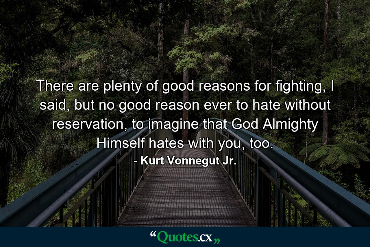 There are plenty of good reasons for fighting, I said, but no good reason ever to hate without reservation, to imagine that God Almighty Himself hates with you, too. - Quote by Kurt Vonnegut Jr.