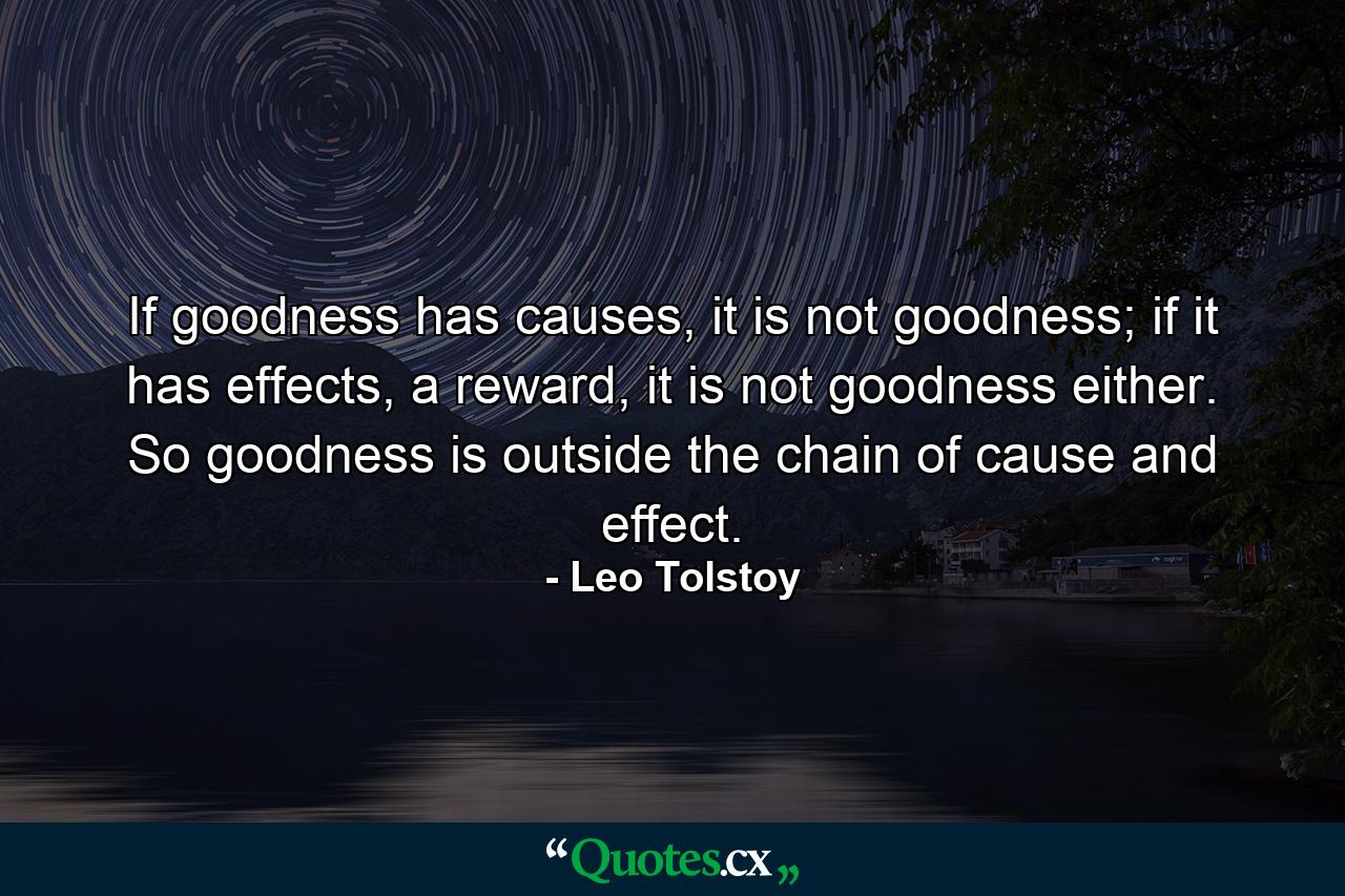 If goodness has causes, it is not goodness; if it has effects, a reward, it is not goodness either. So goodness is outside the chain of cause and effect. - Quote by Leo Tolstoy