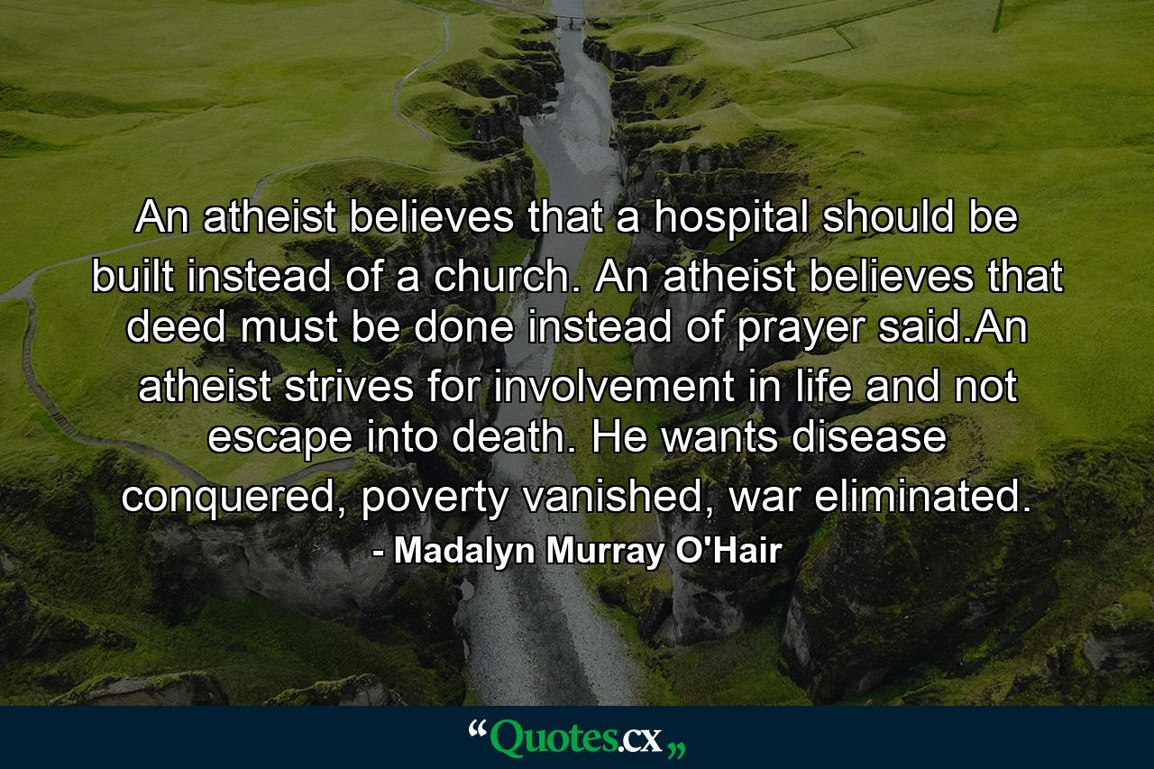 An atheist believes that a hospital should be built instead of a church. An atheist believes that deed must be done instead of prayer said.An atheist strives for involvement in life and not escape into death. He wants disease conquered, poverty vanished, war eliminated. - Quote by Madalyn Murray O'Hair