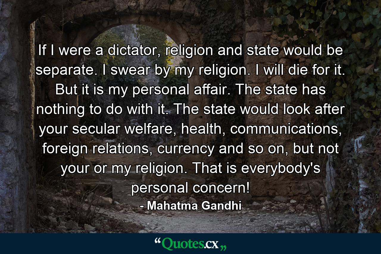 If I were a dictator, religion and state would be separate. I swear by my religion. I will die for it. But it is my personal affair. The state has nothing to do with it. The state would look after your secular welfare, health, communications, foreign relations, currency and so on, but not your or my religion. That is everybody's personal concern! - Quote by Mahatma Gandhi