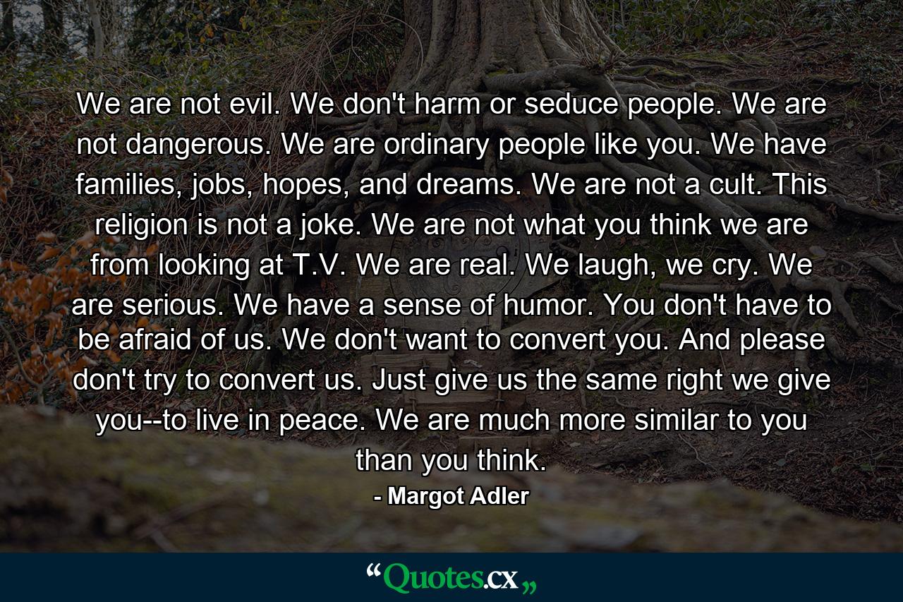 We are not evil. We don't harm or seduce people. We are not dangerous. We are ordinary people like you. We have families, jobs, hopes, and dreams. We are not a cult. This religion is not a joke. We are not what you think we are from looking at T.V. We are real. We laugh, we cry. We are serious. We have a sense of humor. You don't have to be afraid of us. We don't want to convert you. And please don't try to convert us. Just give us the same right we give you--to live in peace. We are much more similar to you than you think. - Quote by Margot Adler