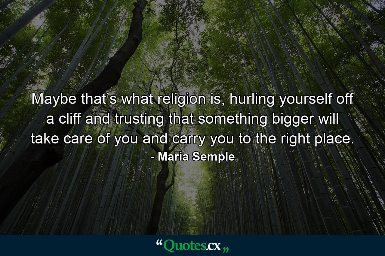 Maybe that’s what religion is, hurling yourself off a cliff and trusting that something bigger will take care of you and carry you to the right place. - Quote by Maria Semple