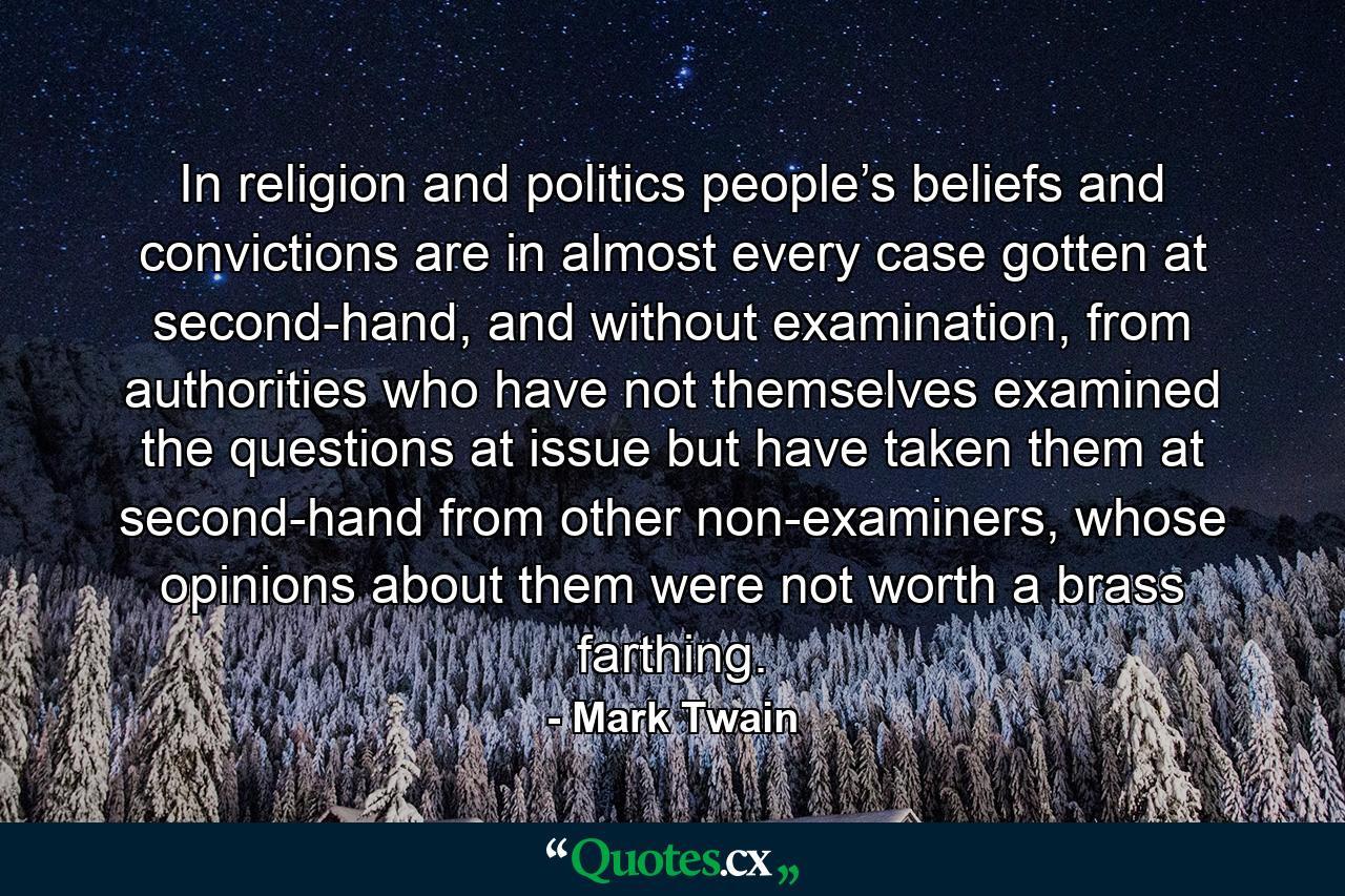 In religion and politics people’s beliefs and convictions are in almost every case gotten at second-hand, and without examination, from authorities who have not themselves examined the questions at issue but have taken them at second-hand from other non-examiners, whose opinions about them were not worth a brass farthing. - Quote by Mark Twain