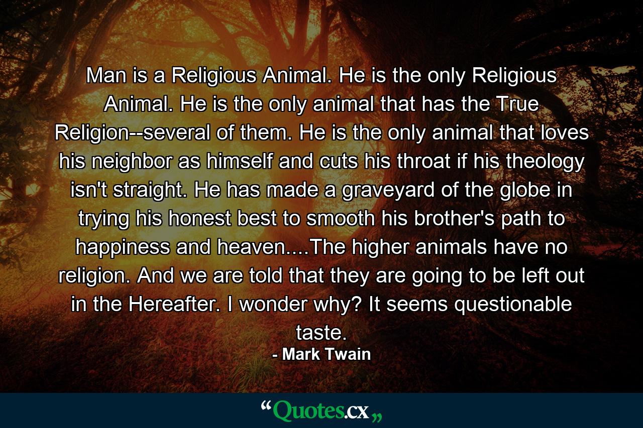 Man is a Religious Animal. He is the only Religious Animal. He is the only animal that has the True Religion--several of them. He is the only animal that loves his neighbor as himself and cuts his throat if his theology isn't straight. He has made a graveyard of the globe in trying his honest best to smooth his brother's path to happiness and heaven....The higher animals have no religion. And we are told that they are going to be left out in the Hereafter. I wonder why? It seems questionable taste. - Quote by Mark Twain