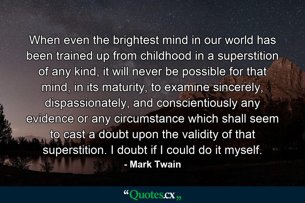 When even the brightest mind in our world has been trained up from childhood in a superstition of any kind, it will never be possible for that mind, in its maturity, to examine sincerely, dispassionately, and conscientiously any evidence or any circumstance which shall seem to cast a doubt upon the validity of that superstition. I doubt if I could do it myself. - Quote by Mark Twain