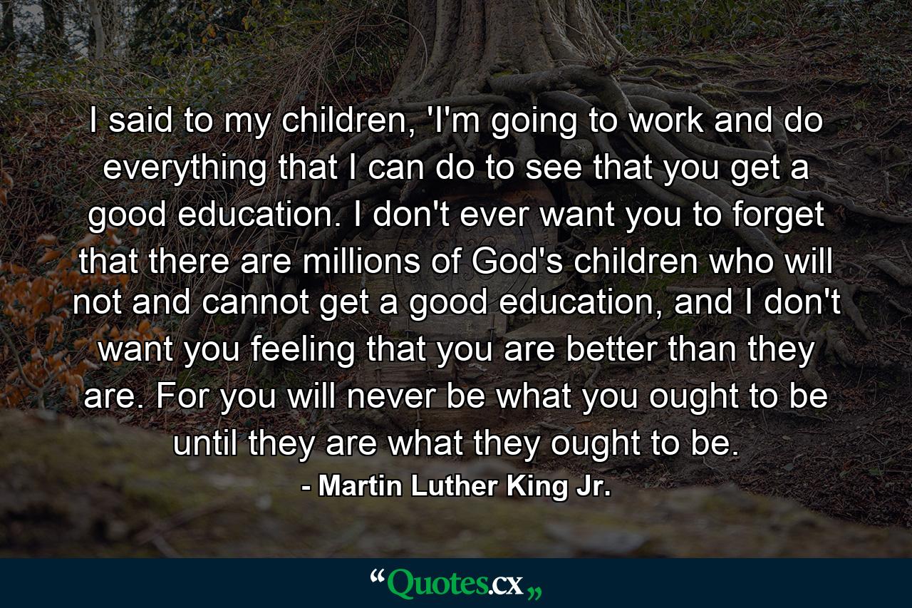 I said to my children, 'I'm going to work and do everything that I can do to see that you get a good education. I don't ever want you to forget that there are millions of God's children who will not and cannot get a good education, and I don't want you feeling that you are better than they are. For you will never be what you ought to be until they are what they ought to be. - Quote by Martin Luther King Jr.