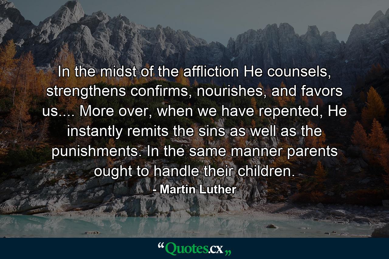 In the midst of the affliction He counsels, strengthens confirms, nourishes, and favors us.... More over, when we have repented, He instantly remits the sins as well as the punishments. In the same manner parents ought to handle their children. - Quote by Martin Luther