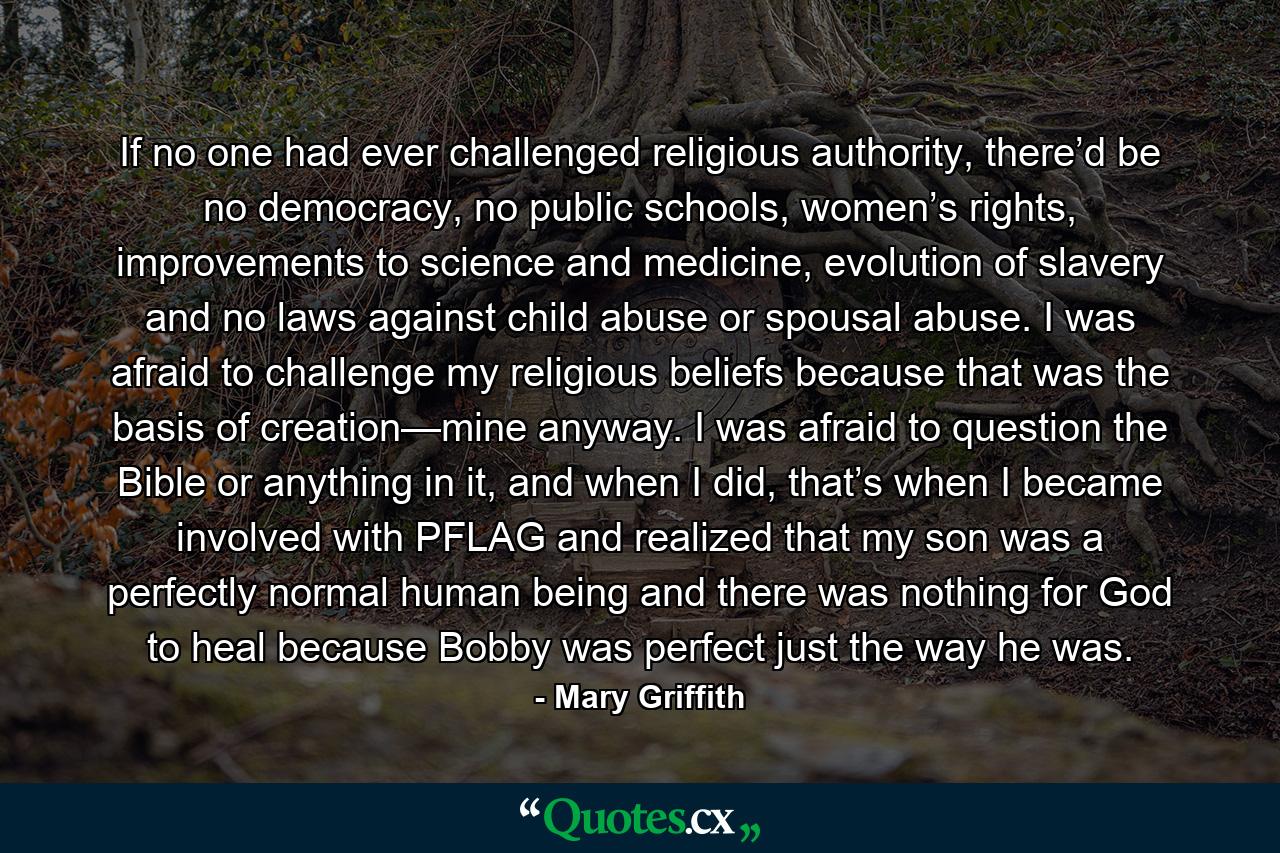 If no one had ever challenged religious authority, there’d be no democracy, no public schools, women’s rights, improvements to science and medicine, evolution of slavery and no laws against child abuse or spousal abuse. I was afraid to challenge my religious beliefs because that was the basis of creation—mine anyway. I was afraid to question the Bible or anything in it, and when I did, that’s when I became involved with PFLAG and realized that my son was a perfectly normal human being and there was nothing for God to heal because Bobby was perfect just the way he was. - Quote by Mary Griffith