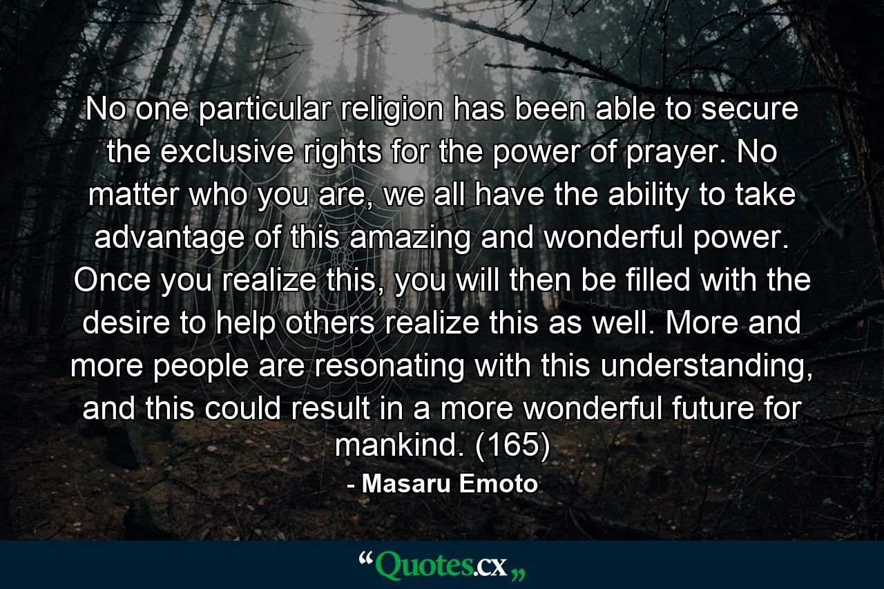 No one particular religion has been able to secure the exclusive rights for the power of prayer. No matter who you are, we all have the ability to take advantage of this amazing and wonderful power. Once you realize this, you will then be filled with the desire to help others realize this as well. More and more people are resonating with this understanding, and this could result in a more wonderful future for mankind. (165) - Quote by Masaru Emoto