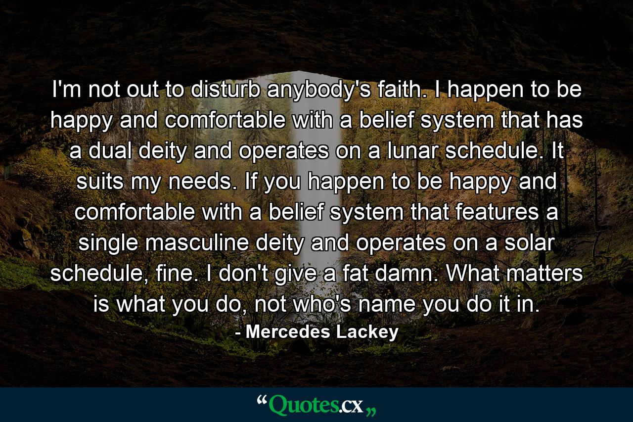 I'm not out to disturb anybody's faith. I happen to be happy and comfortable with a belief system that has a dual deity and operates on a lunar schedule. It suits my needs. If you happen to be happy and comfortable with a belief system that features a single masculine deity and operates on a solar schedule, fine. I don't give a fat damn. What matters is what you do, not who's name you do it in. - Quote by Mercedes Lackey