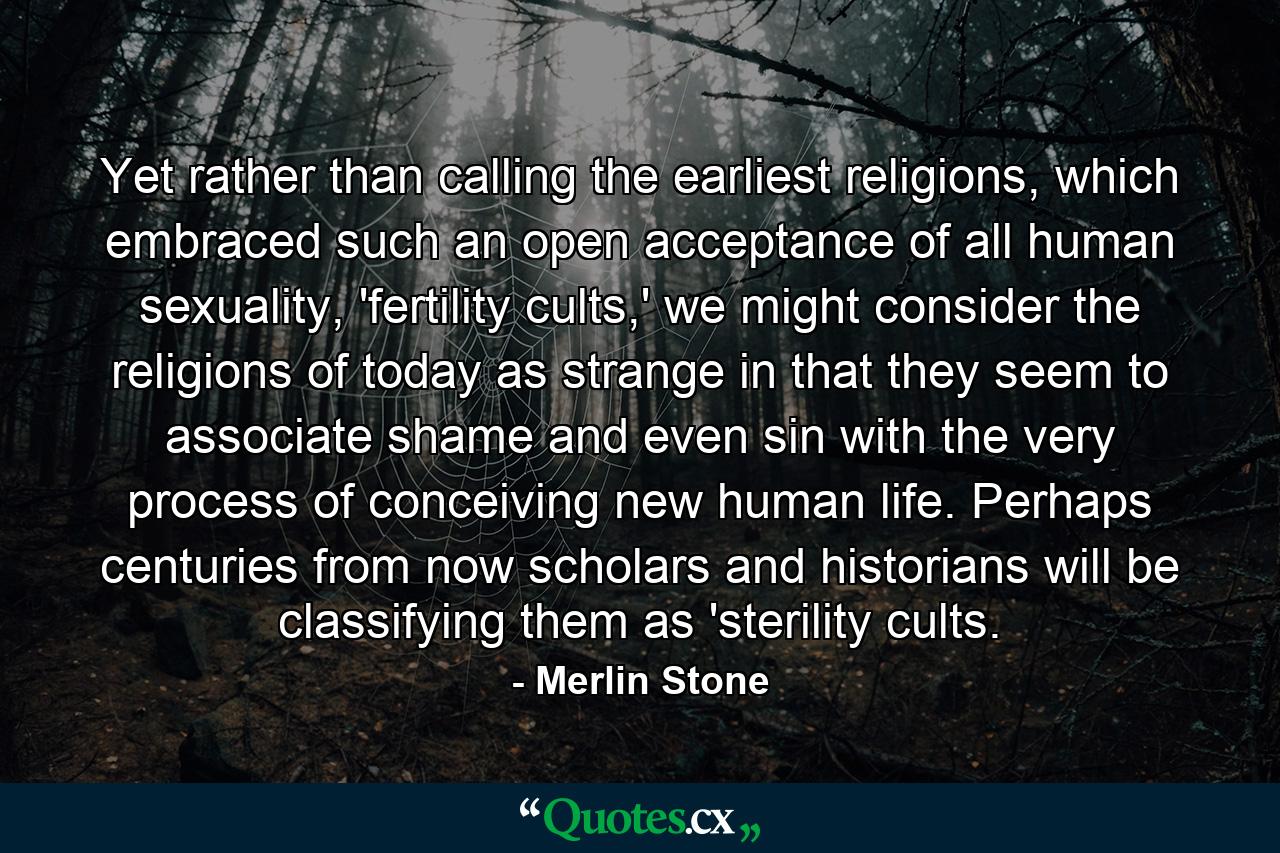 Yet rather than calling the earliest religions, which embraced such an open acceptance of all human sexuality, 'fertility cults,' we might consider the religions of today as strange in that they seem to associate shame and even sin with the very process of conceiving new human life. Perhaps centuries from now scholars and historians will be classifying them as 'sterility cults. - Quote by Merlin Stone