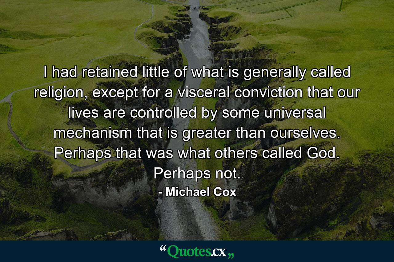 I had retained little of what is generally called religion, except for a visceral conviction that our lives are controlled by some universal mechanism that is greater than ourselves. Perhaps that was what others called God. Perhaps not. - Quote by Michael Cox