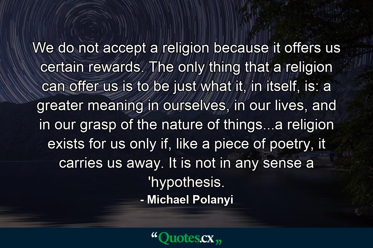 We do not accept a religion because it offers us certain rewards. The only thing that a religion can offer us is to be just what it, in itself, is: a greater meaning in ourselves, in our lives, and in our grasp of the nature of things...a religion exists for us only if, like a piece of poetry, it carries us away. It is not in any sense a 'hypothesis. - Quote by Michael Polanyi