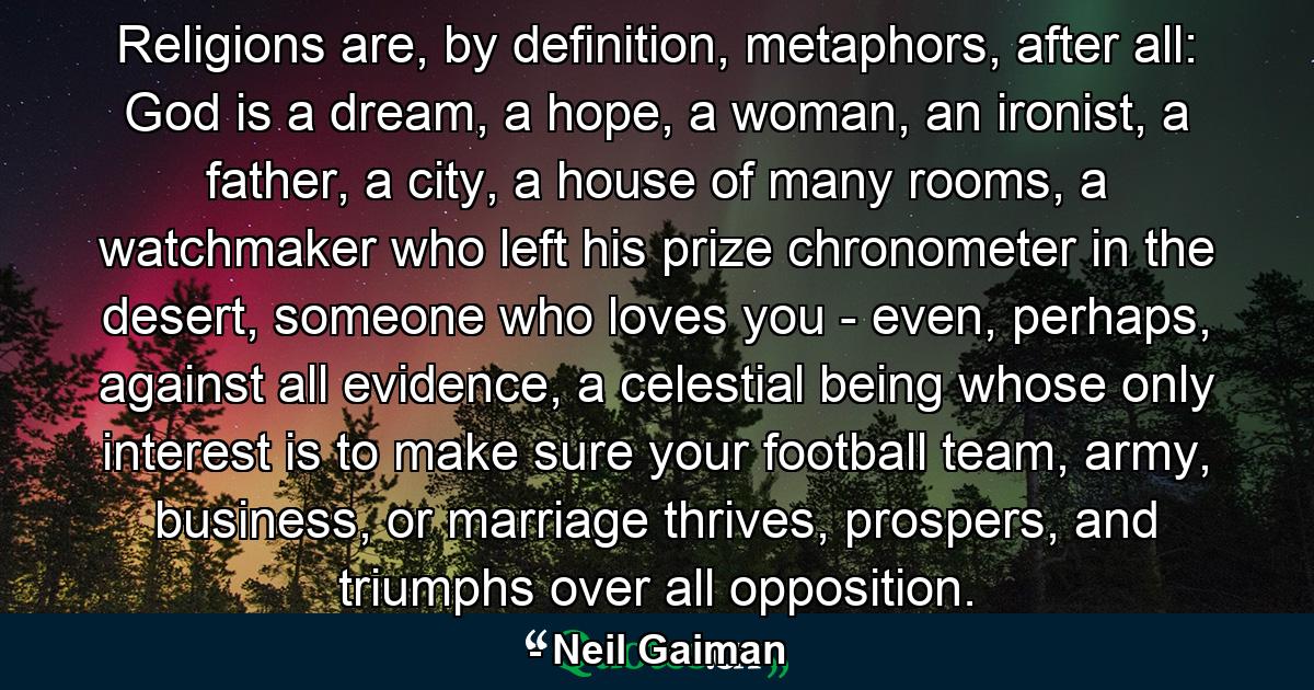 Religions are, by definition, metaphors, after all: God is a dream, a hope, a woman, an ironist, a father, a city, a house of many rooms, a watchmaker who left his prize chronometer in the desert, someone who loves you - even, perhaps, against all evidence, a celestial being whose only interest is to make sure your football team, army, business, or marriage thrives, prospers, and triumphs over all opposition. - Quote by Neil Gaiman