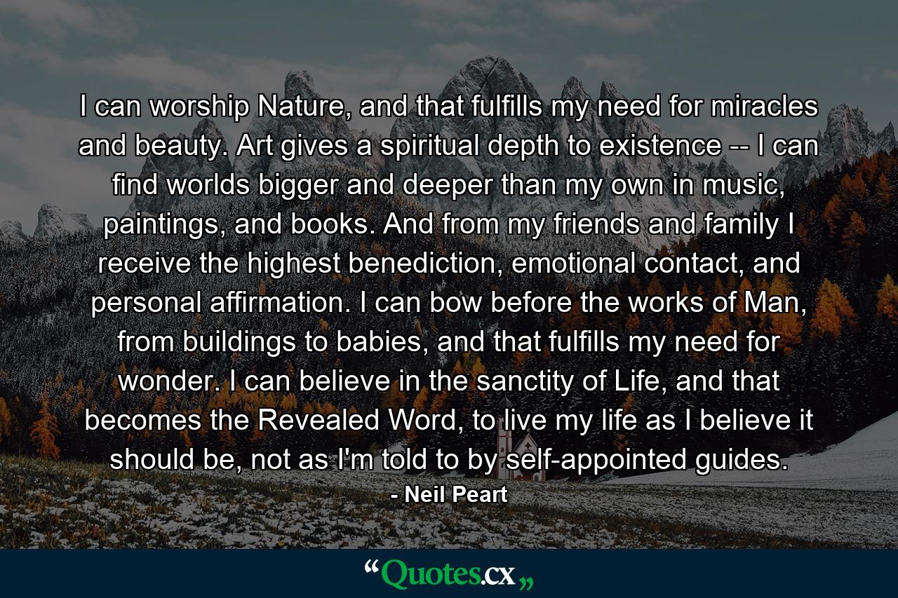 I can worship Nature, and that fulfills my need for miracles and beauty. Art gives a spiritual depth to existence -- I can find worlds bigger and deeper than my own in music, paintings, and books. And from my friends and family I receive the highest benediction, emotional contact, and personal affirmation. I can bow before the works of Man, from buildings to babies, and that fulfills my need for wonder. I can believe in the sanctity of Life, and that becomes the Revealed Word, to live my life as I believe it should be, not as I'm told to by self-appointed guides. - Quote by Neil Peart