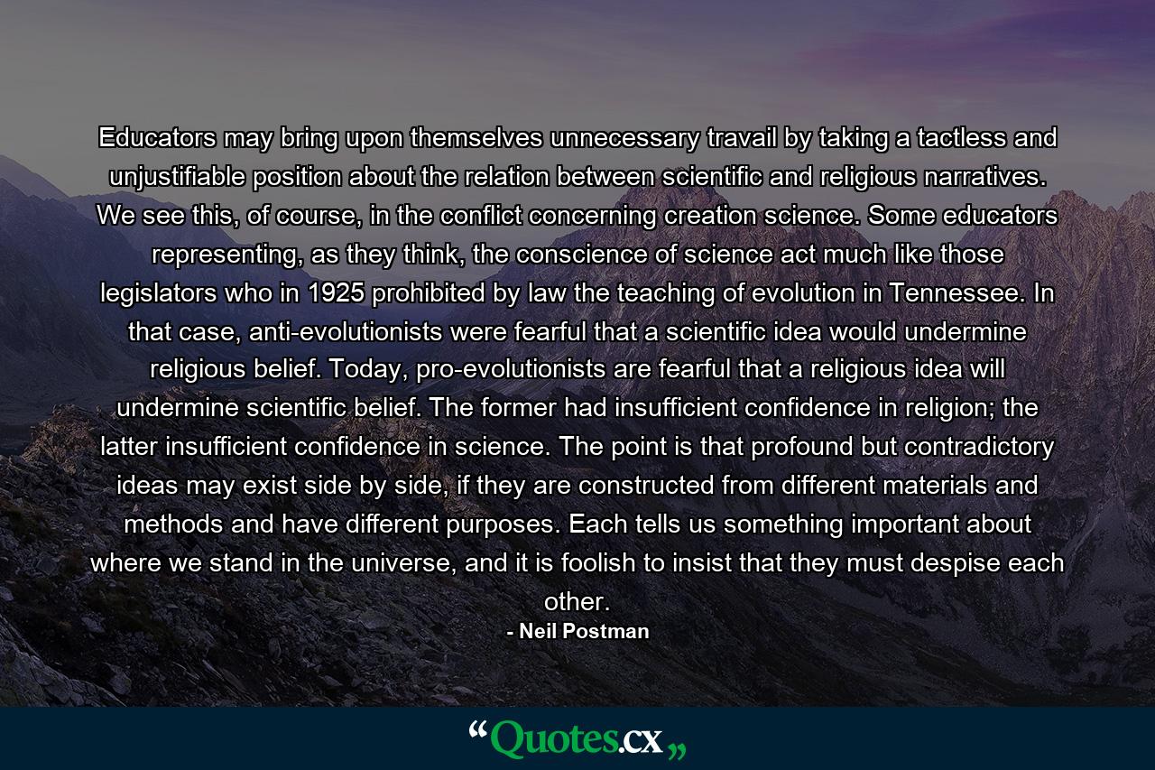 Educators may bring upon themselves unnecessary travail by taking a tactless and unjustifiable position about the relation between scientific and religious narratives. We see this, of course, in the conflict concerning creation science. Some educators representing, as they think, the conscience of science act much like those legislators who in 1925 prohibited by law the teaching of evolution in Tennessee. In that case, anti-evolutionists were fearful that a scientific idea would undermine religious belief. Today, pro-evolutionists are fearful that a religious idea will undermine scientific belief. The former had insufficient confidence in religion; the latter insufficient confidence in science. The point is that profound but contradictory ideas may exist side by side, if they are constructed from different materials and methods and have different purposes. Each tells us something important about where we stand in the universe, and it is foolish to insist that they must despise each other. - Quote by Neil Postman