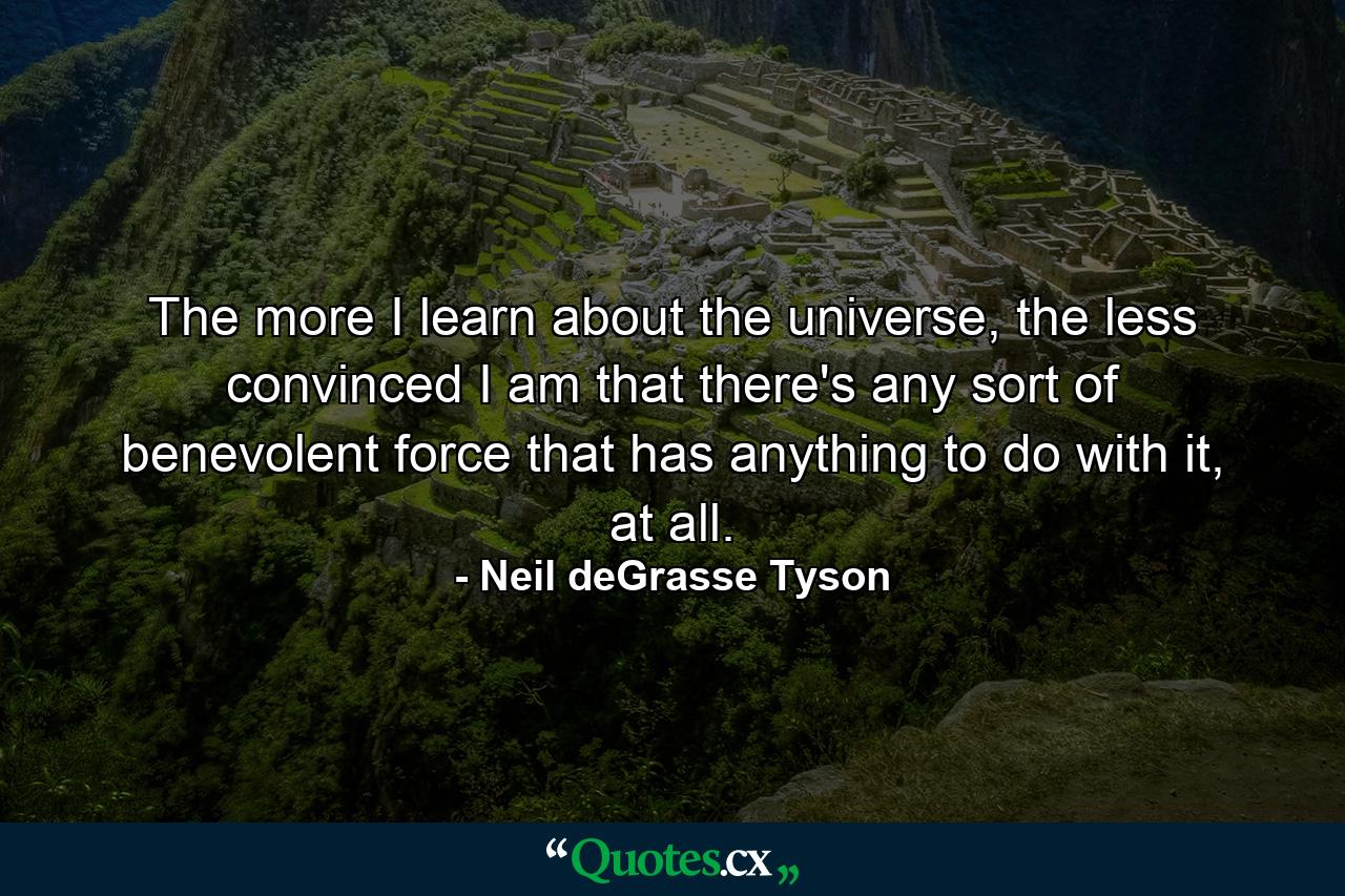 The more I learn about the universe, the less convinced I am that there's any sort of benevolent force that has anything to do with it, at all. - Quote by Neil deGrasse Tyson