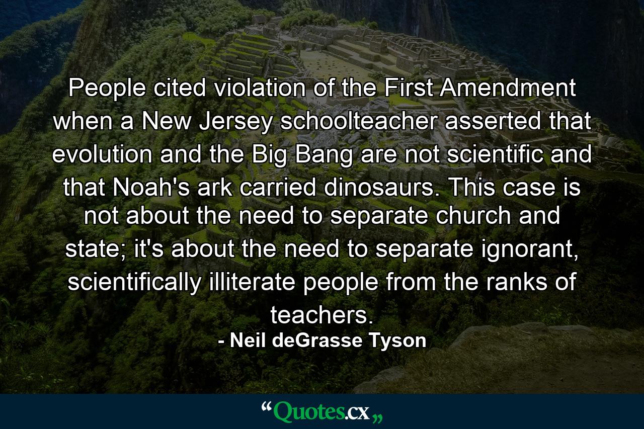 People cited violation of the First Amendment when a New Jersey schoolteacher asserted that evolution and the Big Bang are not scientific and that Noah's ark carried dinosaurs. This case is not about the need to separate church and state; it's about the need to separate ignorant, scientifically illiterate people from the ranks of teachers. - Quote by Neil deGrasse Tyson