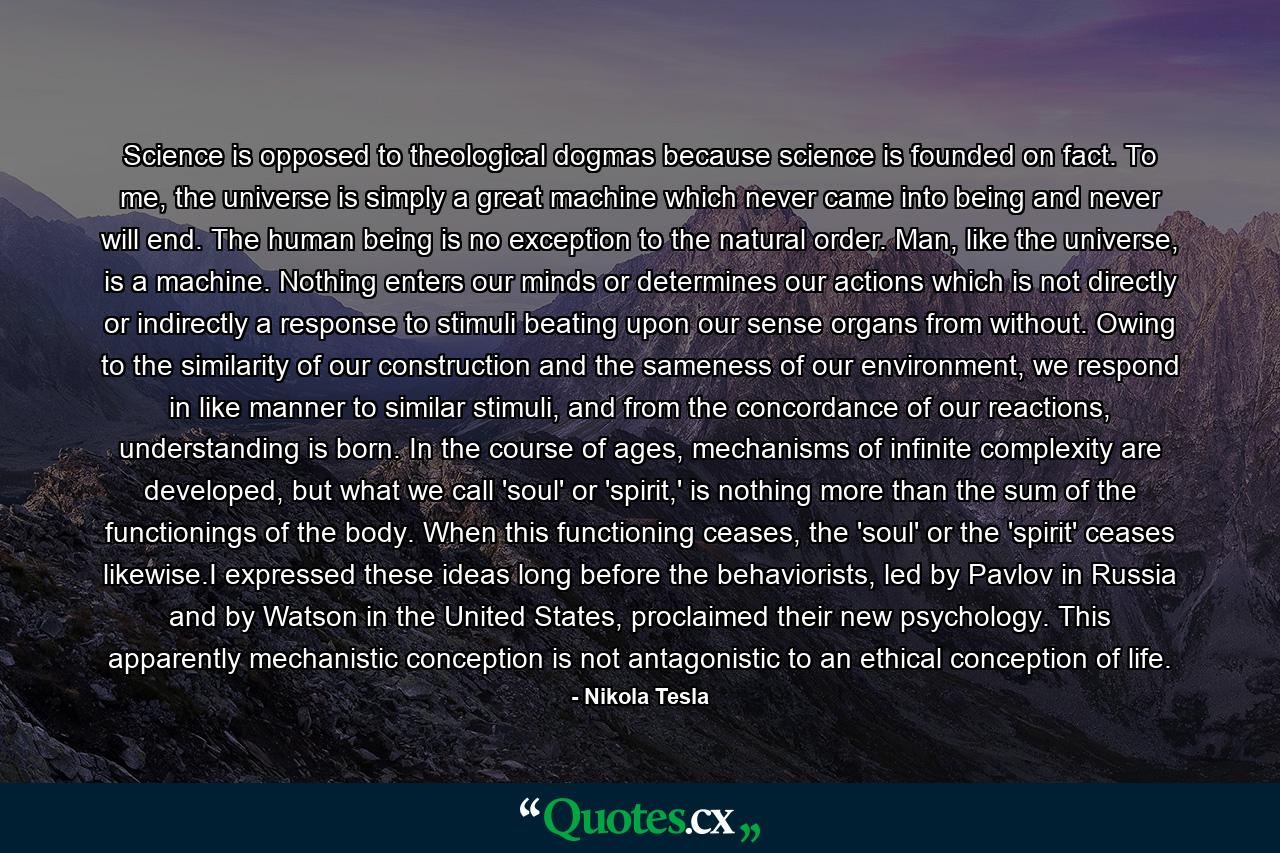 Science is opposed to theological dogmas because science is founded on fact. To me, the universe is simply a great machine which never came into being and never will end. The human being is no exception to the natural order. Man, like the universe, is a machine. Nothing enters our minds or determines our actions which is not directly or indirectly a response to stimuli beating upon our sense organs from without. Owing to the similarity of our construction and the sameness of our environment, we respond in like manner to similar stimuli, and from the concordance of our reactions, understanding is born. In the course of ages, mechanisms of infinite complexity are developed, but what we call 'soul' or 'spirit,' is nothing more than the sum of the functionings of the body. When this functioning ceases, the 'soul' or the 'spirit' ceases likewise.I expressed these ideas long before the behaviorists, led by Pavlov in Russia and by Watson in the United States, proclaimed their new psychology. This apparently mechanistic conception is not antagonistic to an ethical conception of life. - Quote by Nikola Tesla