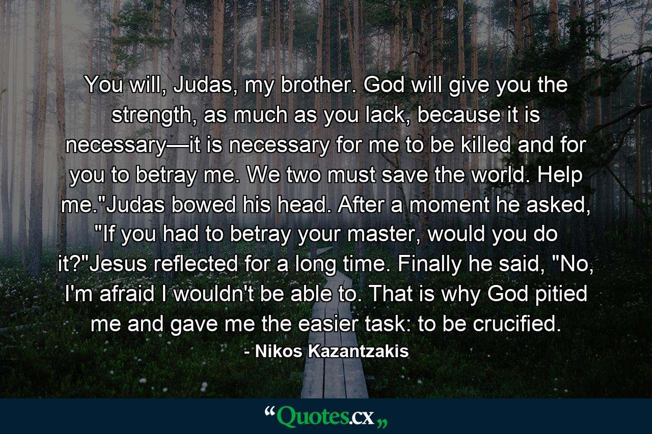 You will, Judas, my brother. God will give you the strength, as much as you lack, because it is necessary—it is necessary for me to be killed and for you to betray me. We two must save the world. Help me.