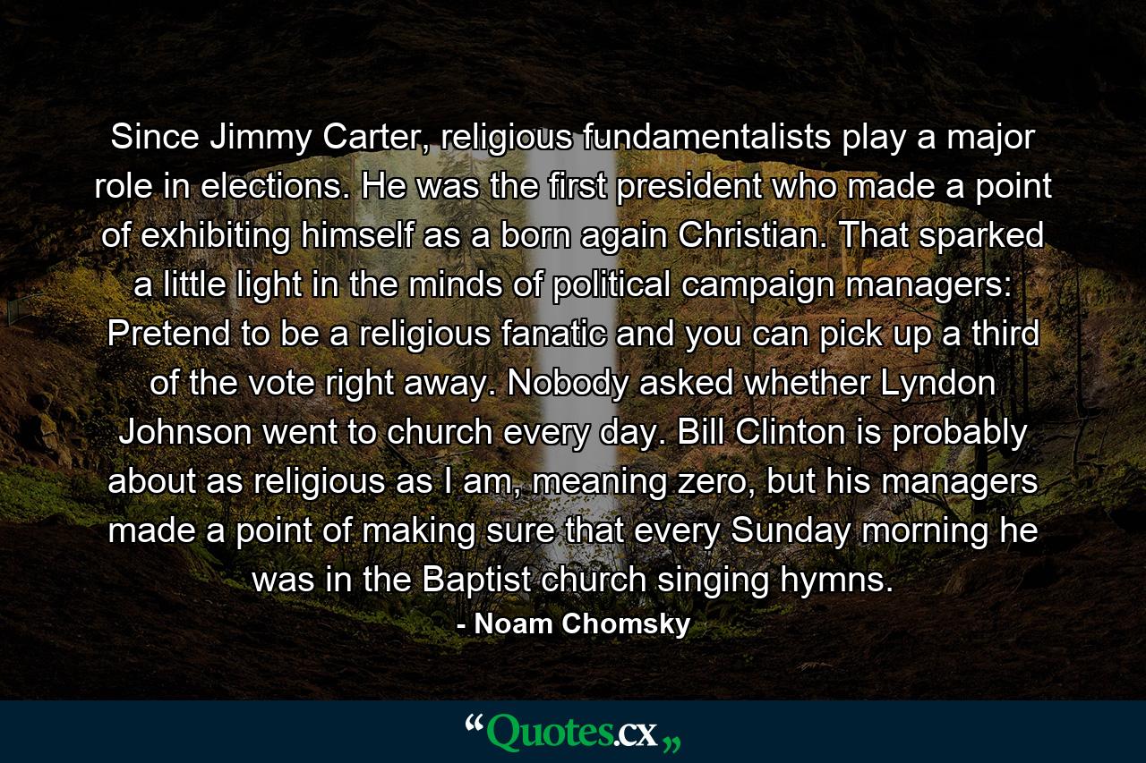 Since Jimmy Carter, religious fundamentalists play a major role in elections. He was the first president who made a point of exhibiting himself as a born again Christian. That sparked a little light in the minds of political campaign managers: Pretend to be a religious fanatic and you can pick up a third of the vote right away. Nobody asked whether Lyndon Johnson went to church every day. Bill Clinton is probably about as religious as I am, meaning zero, but his managers made a point of making sure that every Sunday morning he was in the Baptist church singing hymns. - Quote by Noam Chomsky