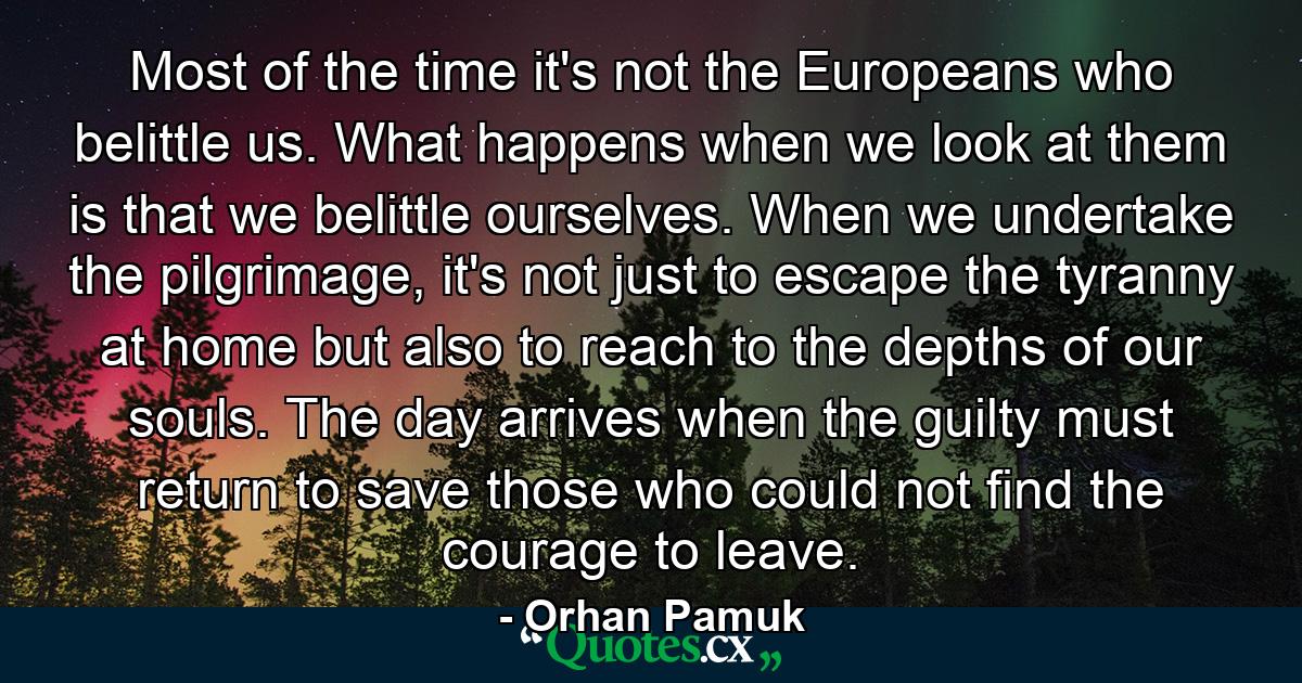 Most of the time it's not the Europeans who belittle us. What happens when we look at them is that we belittle ourselves. When we undertake the pilgrimage, it's not just to escape the tyranny at home but also to reach to the depths of our souls. The day arrives when the guilty must return to save those who could not find the courage to leave. - Quote by Orhan Pamuk