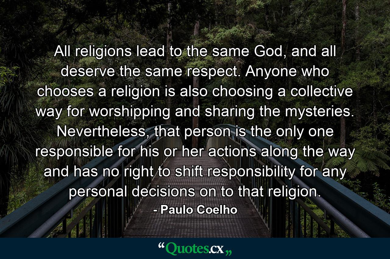 All religions lead to the same God, and all deserve the same respect. Anyone who chooses a religion is also choosing a collective way for worshipping and sharing the mysteries. Nevertheless, that person is the only one responsible for his or her actions along the way and has no right to shift responsibility for any personal decisions on to that religion. - Quote by Paulo Coelho