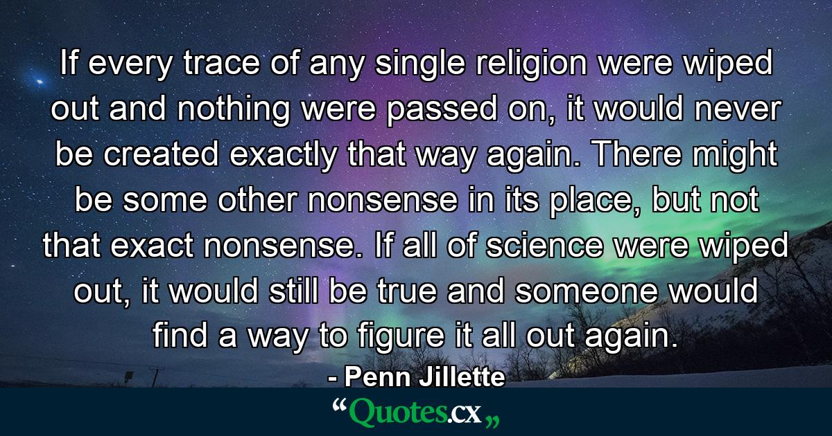 If every trace of any single religion were wiped out and nothing were passed on, it would never be created exactly that way again. There might be some other nonsense in its place, but not that exact nonsense. If all of science were wiped out, it would still be true and someone would find a way to figure it all out again. - Quote by Penn Jillette