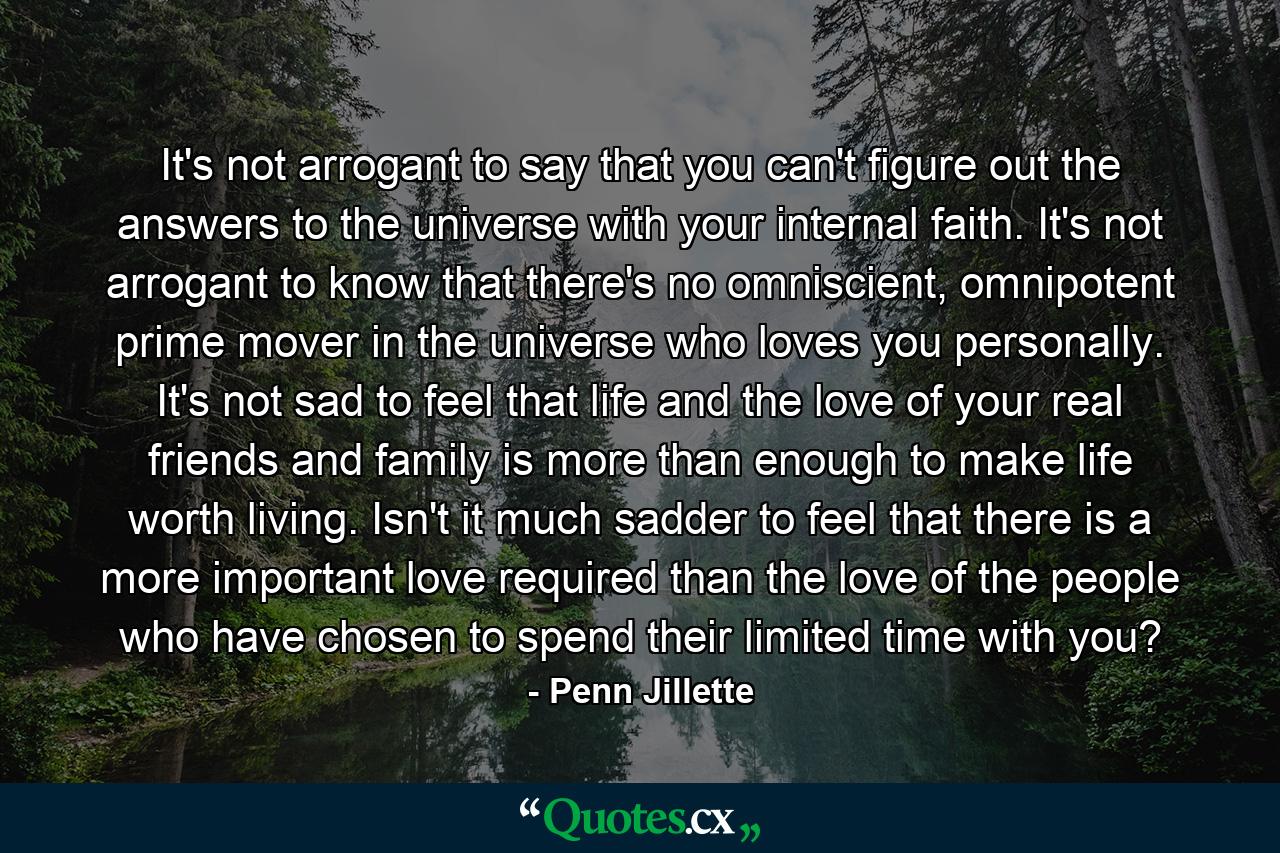 It's not arrogant to say that you can't figure out the answers to the universe with your internal faith. It's not arrogant to know that there's no omniscient, omnipotent prime mover in the universe who loves you personally. It's not sad to feel that life and the love of your real friends and family is more than enough to make life worth living. Isn't it much sadder to feel that there is a more important love required than the love of the people who have chosen to spend their limited time with you? - Quote by Penn Jillette