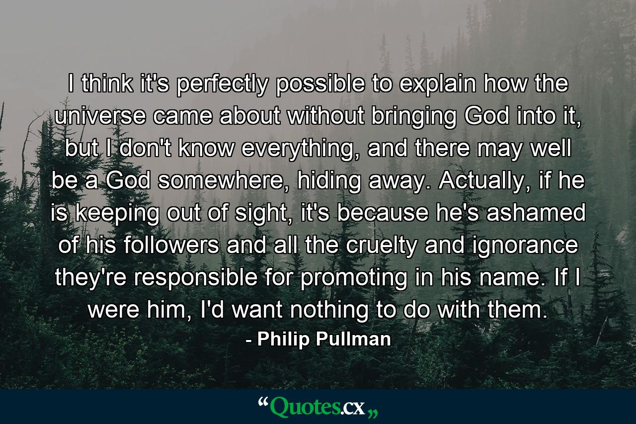 I think it's perfectly possible to explain how the universe came about without bringing God into it, but I don't know everything, and there may well be a God somewhere, hiding away. Actually, if he is keeping out of sight, it's because he's ashamed of his followers and all the cruelty and ignorance they're responsible for promoting in his name. If I were him, I'd want nothing to do with them. - Quote by Philip Pullman