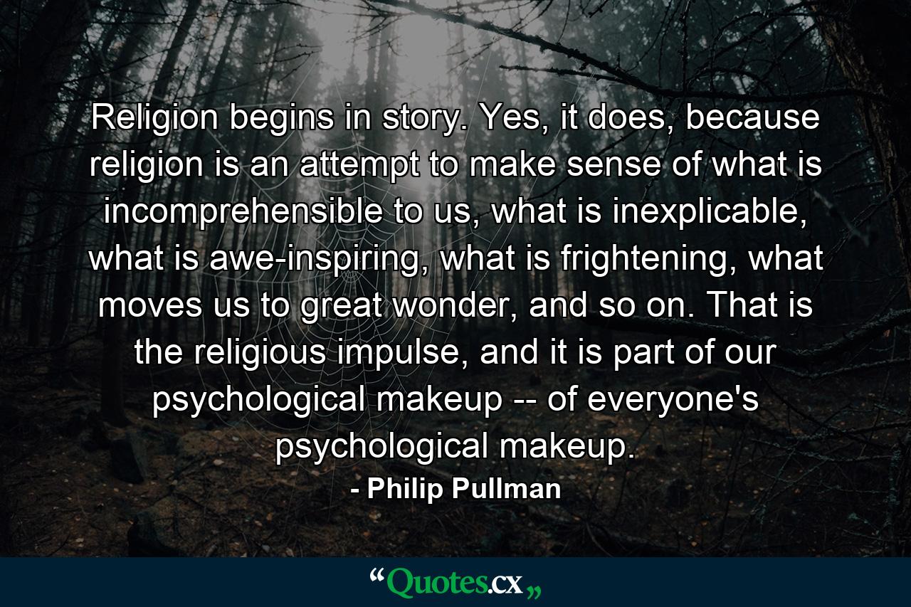 Religion begins in story. Yes, it does, because religion is an attempt to make sense of what is incomprehensible to us, what is inexplicable, what is awe-inspiring, what is frightening, what moves us to great wonder, and so on. That is the religious impulse, and it is part of our psychological makeup -- of everyone's psychological makeup. - Quote by Philip Pullman