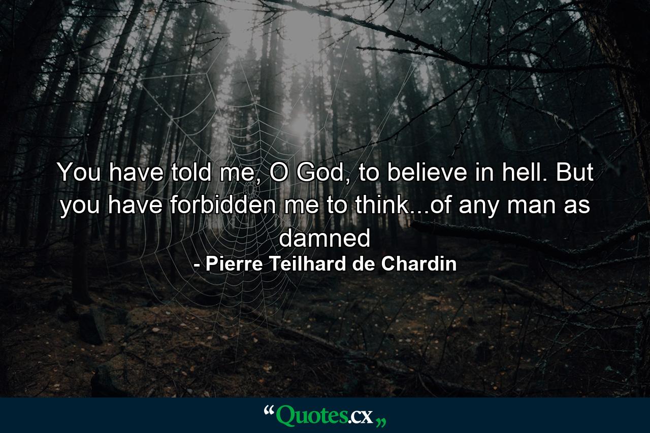 You have told me, O God, to believe in hell. But you have forbidden me to think...of any man as damned - Quote by Pierre Teilhard de Chardin