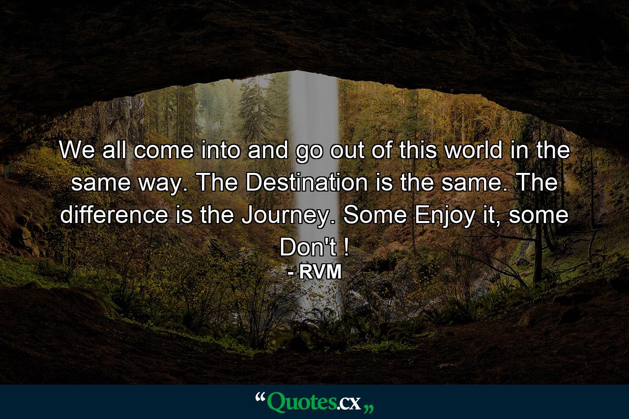 We all come into and go out of this world in the same way. The Destination is the same. The difference is the Journey. Some Enjoy it, some Don't ! - Quote by RVM