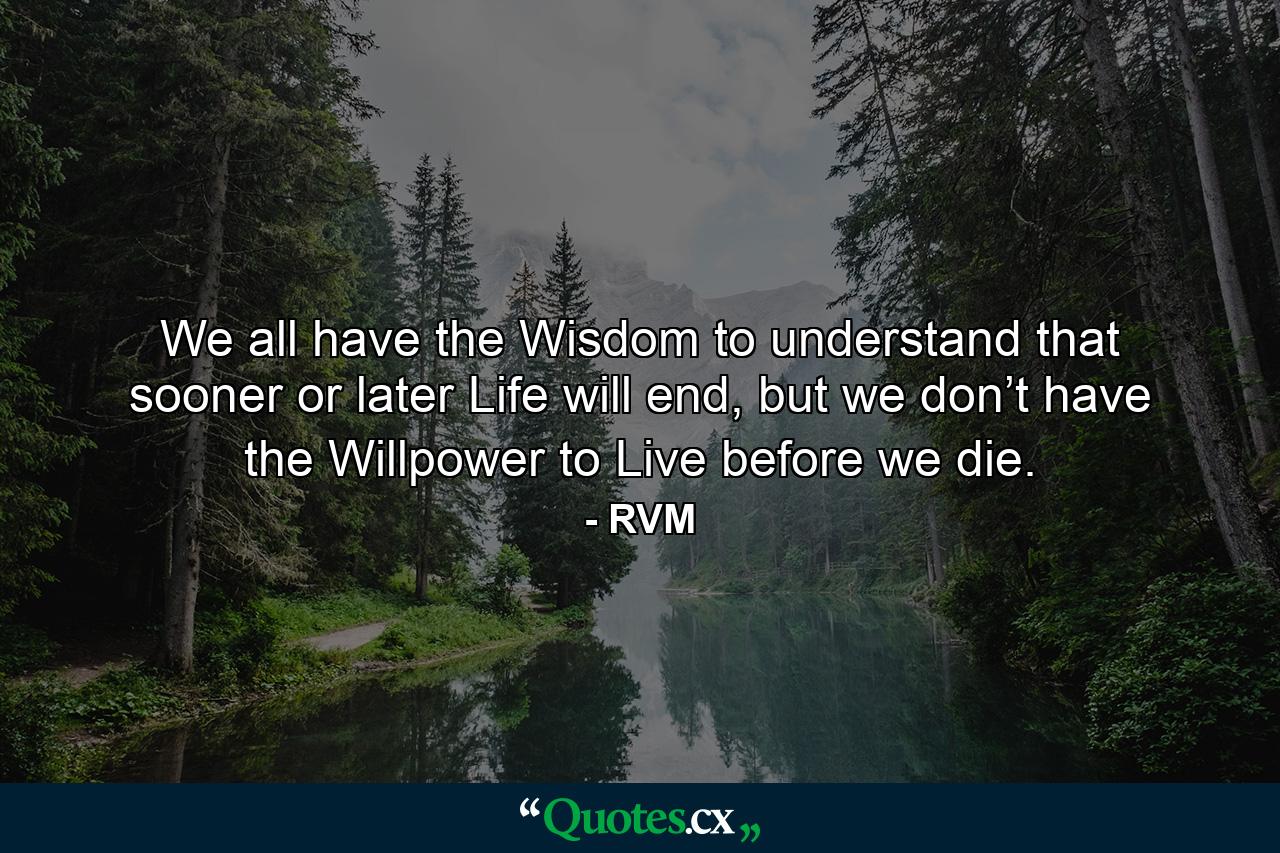 We all have the Wisdom to understand that sooner or later Life will end, but we don’t have the Willpower to Live before we die. - Quote by RVM