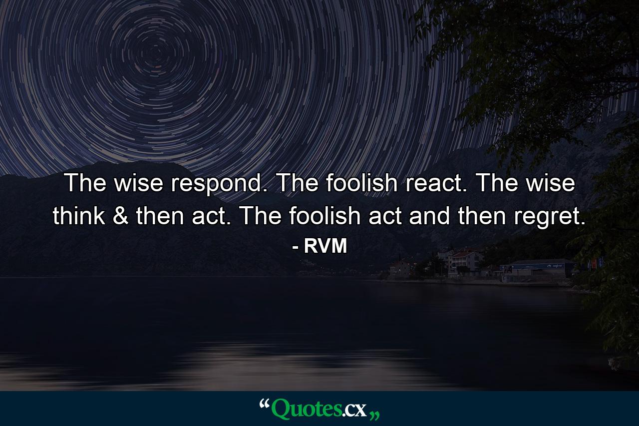 The wise respond. The foolish react. The wise think & then act. The foolish act and then regret. - Quote by RVM