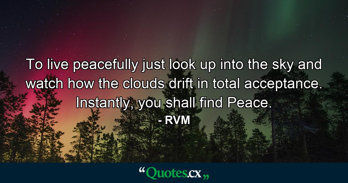 To live peacefully just look up into the sky and watch how the clouds drift in total acceptance. Instantly, you shall find Peace. - Quote by RVM