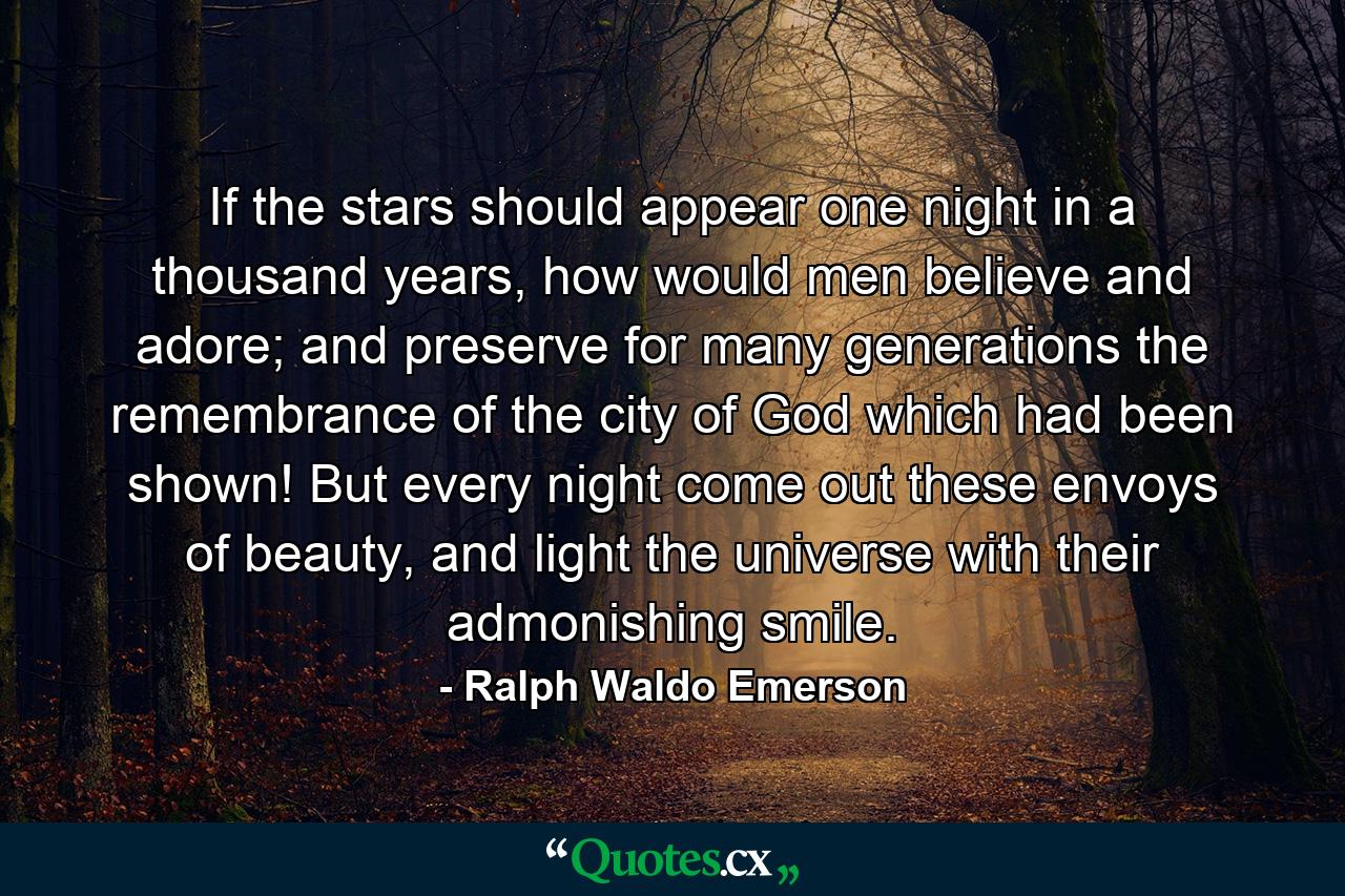 If the stars should appear one night in a thousand years, how would men believe and adore; and preserve for many generations the remembrance of the city of God which had been shown! But every night come out these envoys of beauty, and light the universe with their admonishing smile. - Quote by Ralph Waldo Emerson