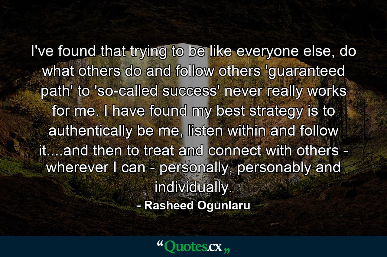 I've found that trying to be like everyone else, do what others do and follow others 'guaranteed path' to 'so-called success' never really works for me. I have found my best strategy is to authentically be me, listen within and follow it....and then to treat and connect with others - wherever I can - personally, personably and individually. - Quote by Rasheed Ogunlaru