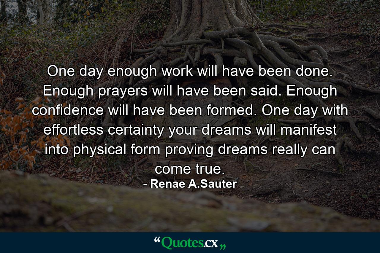 One day enough work will have been done. Enough prayers will have been said. Enough confidence will have been formed. One day with effortless certainty your dreams will manifest into physical form proving dreams really can come true. - Quote by Renae A.Sauter